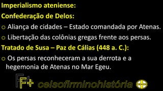 Imperialismo ateniense:
Confederação de Delos:
o Aliança de cidades – Estado comandada por Atenas.
o Libertação das colônias gregas frente aos persas.
Tratado de Susa – Paz de Cálias (448 a. C.):
o Os persas reconheceram a sua derrota e a
hegemonia de Atenas no Mar Egeu.
 