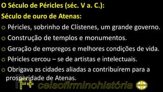 O Século de Péricles (séc. V a. C.):
Século de ouro de Atenas:
o Péricles, sobrinho de Clístenes, um grande governo.
o Construção de templos e monumentos.
o Geração de empregos e melhores condições de vida.
o Péricles cercou – se de artistas e intelectuais.
o Obrigava as cidades aliadas a contribuírem para a
prosperidade de Atenas.
 