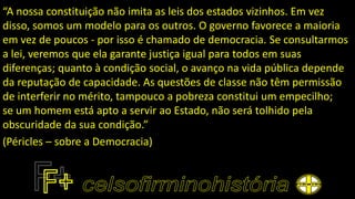 “A nossa constituição não imita as leis dos estados vizinhos. Em vez
disso, somos um modelo para os outros. O governo favorece a maioria
em vez de poucos - por isso é chamado de democracia. Se consultarmos
a lei, veremos que ela garante justiça igual para todos em suas
diferenças; quanto à condição social, o avanço na vida pública depende
da reputação de capacidade. As questões de classe não têm permissão
de interferir no mérito, tampouco a pobreza constitui um empecilho;
se um homem está apto a servir ao Estado, não será tolhido pela
obscuridade da sua condição.”
(Péricles – sobre a Democracia)
 
