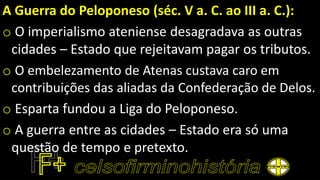 A Guerra do Peloponeso (séc. V a. C. ao III a. C.):
o O imperialismo ateniense desagradava as outras
cidades – Estado que rejeitavam pagar os tributos.
o O embelezamento de Atenas custava caro em
contribuições das aliadas da Confederação de Delos.
o Esparta fundou a Liga do Peloponeso.
o A guerra entre as cidades – Estado era só uma
questão de tempo e pretexto.
 