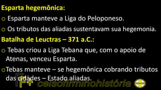 Esparta hegemônica:
o Esparta manteve a Liga do Peloponeso.
o Os tributos das aliadas sustentavam sua hegemonia.
Batalha de Leuctras – 371 a.C.:
o Tebas criou a Liga Tebana que, com o apoio de
Atenas, venceu Esparta.
oTebas manteve – se hegemônica cobrando tributos
das cidades – Estado aliadas.
 
