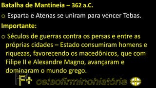 Batalha de Mantineia – 362 a.C.
o Esparta e Atenas se uniram para vencer Tebas.
Importante:
o Séculos de guerras contra os persas e entre as
próprias cidades – Estado consumiram homens e
riquezas, favorecendo os macedônicos, que com
Filipe II e Alexandre Magno, avançaram e
dominaram o mundo grego.
 