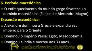 6. Período macedônico
o O enfraquecimento do mundo grego favoreceu o
domínio macedônico (Felipe II e Alexandre Magno).
Expansão macedônica:
o Alexandre dominou a Grécia e expandiu seu
império para o Oriente.
o Dominou o Império Persa: Egito, Mesopotâmia.
o Dominou a Índia e morreu aos 33 anos.
 