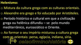 Helenismo:
o Mistura da cultura grega com as culturas orientais.
o Alexandre era grego e foi educado por Aristóteles.
o Período histórico e cultural em que a civilização
grega ou helênica difundiu – se pelo mundo
mediterrânico, euroasiático e Oriente.
o Ao formar o seu império misturou a cultura grega
com as orientais: persa, egípcia, indiana, síria.
 