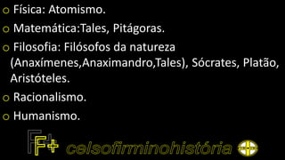 o Física: Atomismo.
o Matemática:Tales, Pitágoras.
o Filosofia: Filósofos da natureza
(Anaxímenes,Anaximandro,Tales), Sócrates, Platão,
Aristóteles.
o Racionalismo.
o Humanismo.
 