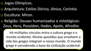 o Jogos Olímpicos.
o Arquitetura: Estilos Dórico, Jônico, Coríntio.
o Escultura: Míron.
o Religião: Deuses humanizados e mitológicos:
Zeus, Hera, Poseidon, Hades, Apolo, Afrodite.
Há múltiplos vínculos entre a cultura grega e o
mundo ocidental. Muitas questões que envolvem a
vida dos gregos integram o nosso mundo. O mundo
grego é considerado a base da civilização ocidental.
 