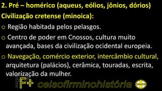 2. Pré – homérico (aqueus, eólios, jônios, dórios)
Civilização cretense (minoica):
o Região habitada pelos pelasgos.
o Centro de poder em Cnossos, cultura muito
avançada, bases da civilização ocidental europeia.
o Navegação, comércio exterior, intercâmbio cultural,
arquitetura (palácios), cerâmica, touradas, escrita,
valorização da mulher.
 