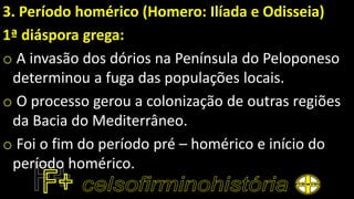 3. Período homérico (Homero: Ilíada e Odisseia)
1ª diáspora grega:
o A invasão dos dórios na Península do Peloponeso
determinou a fuga das populações locais.
o O processo gerou a colonização de outras regiões
da Bacia do Mediterrâneo.
o Foi o fim do período pré – homérico e início do
período homérico.
 