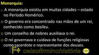 Monarquia:
o A monarquia existiu em muitas cidades – estado
no Período Homérico.
o O governo era concentrado nas mãos de um rei,
conhecido como basileu.
o Um conselho de nobres auxiliava o rei.
o O rei governava e cuidava de funções religiosas
como sacerdote e representante dos deuses.
 