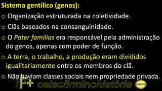 Sistema gentílico (genos):
o Organização estruturada na coletividade.
o Clãs baseados na consanguinidade.
o O Pater famílias era responsável pela administração
do genos, apenas com poder de função.
o A terra, o trabalho, a produção eram divididos
igualitariamente entre os membros do clã.
o Não haviam classes sociais nem propriedade privada.
 