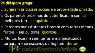 2ª diáspora grega:
o Surgiram as classes sociais e a propriedade privada.
o Os parentes próximos do pater ficaram com as
melhores terras: eupátridas.
o Parentes mais distantes ficaram com terras menos
férteis – agricultores: georgois.
o Muitos ficaram sem terras e marginalizados
tornaram – se escravos ou fugiram: thetas.
 
