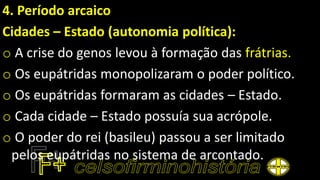 4. Período arcaico
Cidades – Estado (autonomia política):
o A crise do genos levou à formação das frátrias.
o Os eupátridas monopolizaram o poder político.
o Os eupátridas formaram as cidades – Estado.
o Cada cidade – Estado possuía sua acrópole.
o O poder do rei (basileu) passou a ser limitado
pelos eupátridas no sistema de arcontado.
 