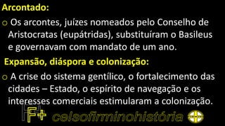 Arcontado:
o Os arcontes, juízes nomeados pelo Conselho de
Aristocratas (eupátridas), substituíram o Basileus
e governavam com mandato de um ano.
Expansão, diáspora e colonização:
o A crise do sistema gentílico, o fortalecimento das
cidades – Estado, o espírito de navegação e os
interesses comerciais estimularam a colonização.
 