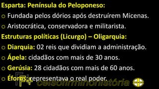 Esparta: Península do Peloponeso:
o Fundada pelos dórios após destruírem Micenas.
o Aristocrática, conservadora e militarista.
Estruturas políticas (Licurgo) – Oligarquia:
o Diarquia: 02 reis que dividiam a administração.
o Ápela: cidadãos com mais de 30 anos.
o Gerúsia: 28 cidadãos com mais de 60 anos.
o Éforos: representava o real poder.
 