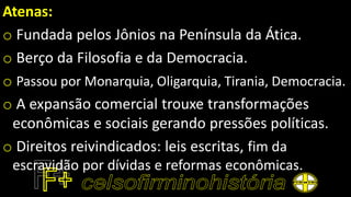 Atenas:
o Fundada pelos Jônios na Península da Ática.
o Berço da Filosofia e da Democracia.
o Passou por Monarquia, Oligarquia, Tirania, Democracia.
o A expansão comercial trouxe transformações
econômicas e sociais gerando pressões políticas.
o Direitos reivindicados: leis escritas, fim da
escravidão por dívidas e reformas econômicas.
 