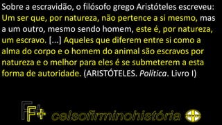 Sobre a escravidão, o filósofo grego Aristóteles escreveu:
Um ser que, por natureza, não pertence a si mesmo, mas
a um outro, mesmo sendo homem, este é, por natureza,
um escravo. [...] Aqueles que diferem entre si como a
alma do corpo e o homem do animal são escravos por
natureza e o melhor para eles é se submeterem a esta
forma de autoridade. (ARISTÓTELES. Política. Livro I)
 