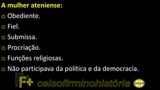 A mulher ateniense:
o Obediente.
o Fiel.
o Submissa.
o Procriação.
o Funções religiosas.
o Não participava da política e da democracia.
 