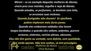 Mirem – se no exemplo daquelas mulheres de Atenas,
vivem pros seus maridos, orgulho e raça de Atenas.
Quando amadas, se perfumam, se banham com leite,
se arrumam suas melenas.
Quando fustigadas não choram! Se ajoelham,
pedem imploram mais duras penas.
Quando eles embarcam soldados elas tecem
longos bordados; e quando eles voltam, sedentos, querem
arrancar, violentos, carícias plenas, obscenas.
Elas não têm gosto ou vontade, nem defeito, nem qualidade,
Têm medo apenas. Não tem sonhos, só tem presságios.
Mulheres de Atenas
Chico Buarque
 