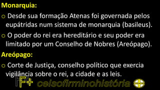Monarquia:
o Desde sua formação Atenas foi governada pelos
eupátridas num sistema de monarquia (basileus).
o O poder do rei era hereditário e seu poder era
limitado por um Conselho de Nobres (Areópago).
Areópago:
o Corte de Justiça, conselho político que exercia
vigilância sobre o rei, a cidade e as leis.
 