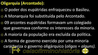 Oligarquia (Arcontado):
o O poder dos eupátridas enfraqueceu o Basileu.
o A Monarquia foi substituída pelo Arcontado.
o 09 arcontes eupátridas formavam um colegiado
que governava conforme os interesses da minoria.
o A maioria da população era excluída da política.
o A forma de governo exercido por uma minoria
caracteriza o governo oligárquico (oligos = alguns).
 
