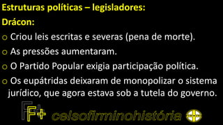 Estruturas políticas – legisladores:
Drácon:
o Criou leis escritas e severas (pena de morte).
o As pressões aumentaram.
o O Partido Popular exigia participação política.
o Os eupátridas deixaram de monopolizar o sistema
jurídico, que agora estava sob a tutela do governo.
 