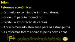 Sólon:
Reformas econômicas:
o Estímulo ao comércio e às manufaturas.
o Criou um padrão monetário.
o Proibiu a exportação de cereais.
o Abriu o mercado ateniense para os estrangeiros.
o As reformas foram apoiadas pelos novos ricos.
 