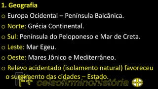1. Geografia
o Europa Ocidental – Península Balcânica.
o Norte: Grécia Continental.
o Sul: Península do Peloponeso e Mar de Creta.
o Leste: Mar Egeu.
o Oeste: Mares Jônico e Mediterrâneo.
o Relevo acidentado (isolamento natural) favoreceu
o surgimento das cidades – Estado.
 