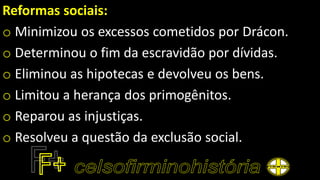 Reformas sociais:
o Minimizou os excessos cometidos por Drácon.
o Determinou o fim da escravidão por dívidas.
o Eliminou as hipotecas e devolveu os bens.
o Limitou a herança dos primogênitos.
o Reparou as injustiças.
o Resolveu a questão da exclusão social.
 