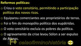 Reformas políticas:
o Criou o voto censitário, permitindo a participação
política dos novos ricos.
o Equiparou comerciantes aos proprietários de terras.
o Foi o fim do monopólio político dos eupátridas.
o O voto censitário excluía os pobres da política.
o O agravamento da crise levou Sólon a ser expulso
de Atenas.
 