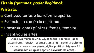 Tirania (tyrannos: poder ilegítimo):
Psístrato:
o Confiscou terras e fez reforma agrária.
o Estimulou o comércio marítimo.
o Construiu obras públicas: fontes, templos.
o Incentivou as artes.
Após sua morte (527 a. C.), os filhos Hiparco e Hípias
assumiram. Transformaram a tirania num sistema violento
e cruel, marcado por perseguições políticas. Hiparco foi
assassinado e Hípias deposto e exilado de Atenas.
 