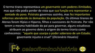 O termo tirano representava um governante com poderes ilimitados,
mas que não podia perder de vista que sua função era representar a
vontade do povo. Psístrato governou sozinho, mas fez importantes
reformas atendendo às demandas da população. Os últimos tiranos de
Atenas foram Hípias e Hiparco, filhos e sucessores de Psístrato. Por não
terem a mesma habilidade do pai para governar, alguns estudiosos
atribuem ao governo deles a origem do termo tirania como
conhecemos: “aquele que usurpa o poder soberano de um Estado;
governante injusto e cruel” (Dicionário Houaiss)
 