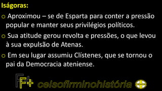 Iságoras:
o Aproximou – se de Esparta para conter a pressão
popular e manter seus privilégios políticos.
o Sua atitude gerou revolta e pressões, o que levou
à sua expulsão de Atenas.
o Em seu lugar assumiu Clístenes, que se tornou o
pai da Democracia ateniense.
 