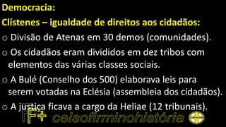 Democracia:
Clístenes – igualdade de direitos aos cidadãos:
o Divisão de Atenas em 30 demos (comunidades).
o Os cidadãos eram divididos em dez tribos com
elementos das várias classes sociais.
o A Bulé (Conselho dos 500) elaborava leis para
serem votadas na Eclésia (assembleia dos cidadãos).
o A justiça ficava a cargo da Heliae (12 tribunais).
 