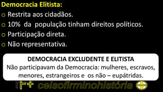 Democracia Elitista:
o Restrita aos cidadãos.
o 10% da população tinham direitos políticos.
o Participação direta.
o Não representativa.
DEMOCRACIA EXCLUDENTE E ELITISTA
Não participavam da Democracia: mulheres, escravos,
menores, estrangeiros e os não – eupátridas.
 