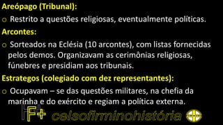 Areópago (Tribunal):
o Restrito a questões religiosas, eventualmente políticas.
Arcontes:
o Sorteados na Eclésia (10 arcontes), com listas fornecidas
pelos demos. Organizavam as cerimônias religiosas,
fúnebres e presidiam aos tribunais.
Estrategos (colegiado com dez representantes):
o Ocupavam – se das questões militares, na chefia da
marinha e do exército e regiam a política externa.
 