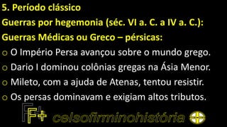 5. Período clássico
Guerras por hegemonia (séc. VI a. C. a IV a. C.):
Guerras Médicas ou Greco – pérsicas:
o O Império Persa avançou sobre o mundo grego.
o Dario I dominou colônias gregas na Ásia Menor.
o Mileto, com a ajuda de Atenas, tentou resistir.
o Os persas dominavam e exigiam altos tributos.
 