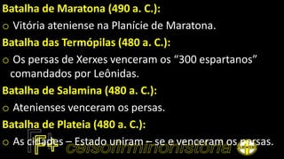 Batalha de Maratona (490 a. C.):
o Vitória ateniense na Planície de Maratona.
Batalha das Termópilas (480 a. C.):
o Os persas de Xerxes venceram os “300 espartanos”
comandados por Leônidas.
Batalha de Salamina (480 a. C.):
o Atenienses venceram os persas.
Batalha de Plateia (480 a. C.):
o As cidades – Estado uniram – se e venceram os persas.
 