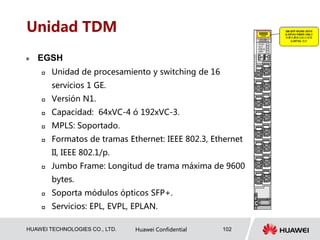 HUAWEI TECHNOLOGIES CO., LTD. Huawei Confidential 102
Unidad TDM
 EGSH
 Unidad de procesamiento y switching de 16
servicios 1 GE.
 Versión N1.
 Capacidad: 64xVC-4 ó 192xVC-3.
 MPLS: Soportado.
 Formatos de tramas Ethernet: IEEE 802.3, Ethernet
II, IEEE 802.1/p.
 Jumbo Frame: Longitud de trama máxima de 9600
bytes.
 Soporta módulos ópticos SFP+.
 Servicios: EPL, EVPL, EPLAN.
 