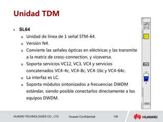 HUAWEI TECHNOLOGIES CO., LTD. Huawei Confidential 106
Unidad TDM
 SL64
 Unidad de línea de 1 señal STM-64.
 Versión N4.
 Convierte las señales ópticas en eléctricas y las transmite
a la matriz de cross-connection, y viceversa.
 Soporta servicios VC12, VC3, VC4 y servicios
concatenados VC4-4c, VC4-8c, VC4-16c y VC4-64c.
 La interfaz es LC.
 Soporta módulos sintonizados a frecuencias DWDM
estándar, siendo posible conectarlos directamente a los
equipos DWDM.
 