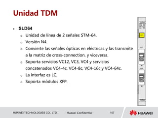 HUAWEI TECHNOLOGIES CO., LTD. Huawei Confidential 107
Unidad TDM
 SLD64
 Unidad de línea de 2 señales STM-64.
 Versión N4.
 Convierte las señales ópticas en eléctricas y las transmite
a la matriz de cross-connection, y viceversa.
 Soporta servicios VC12, VC3, VC4 y servicios
concatenados VC4-4c, VC4-8c, VC4-16c y VC4-64c.
 La interfaz es LC.
 Soporta módulos XFP.
 