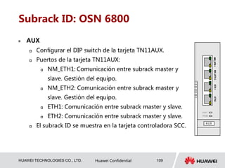 HUAWEI TECHNOLOGIES CO., LTD. Huawei Confidential 109
Subrack ID: OSN 6800
 AUX
 Configurar el DIP switch de la tarjeta TN11AUX.
 Puertos de la tarjeta TN11AUX:
 NM_ETH1: Comunicación entre subrack master y
slave. Gestión del equipo.
 NM_ETH2: Comunicación entre subrack master y
slave. Gestión del equipo.
 ETH1: Comunicación entre subrack master y slave.
 ETH2: Comunicación entre subrack master y slave.
 El subrack ID se muestra en la tarjeta controladora SCC.
 