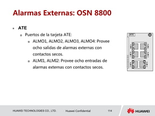 HUAWEI TECHNOLOGIES CO., LTD. Huawei Confidential 114
Alarmas Externas: OSN 8800
 ATE
 Puertos de la tarjeta ATE:
 ALMO1, ALMO2, ALMO3, ALMO4: Provee
ocho salidas de alarmas externas con
contactos secos.
 ALMI1, ALMI2: Provee ocho entradas de
alarmas externas con contactos secos.
 