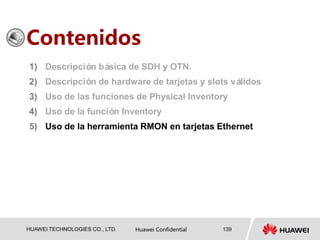 HUAWEI TECHNOLOGIES CO., LTD. Huawei Confidential 139
Contenidos
1) Descripción básica de SDH y OTN.
2) Descripción de hardware de tarjetas y slots válidos
3) Uso de las funciones de Physical Inventory
4) Uso de la función Inventory
5) Uso de la herramienta RMON en tarjetas Ethernet
 