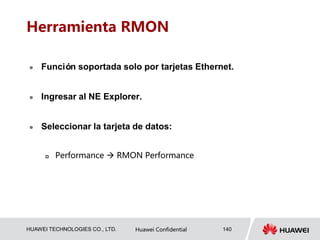 HUAWEI TECHNOLOGIES CO., LTD. Huawei Confidential 140
Herramienta RMON
 Función soportada solo por tarjetas Ethernet.
 Ingresar al NE Explorer.
 Seleccionar la tarjeta de datos:
 Performance  RMON Performance
 