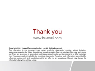 Thank you
www.huawei.com
Copyright©2011 Huawei Technologies Co., Ltd. All Rights Reserved.
The information in this document may contain predictive statements including, without limitation,
statements regarding the future financial and operating results, future product portfolio, new technology,
etc. There are a number of factors that could cause actual results and developments to differ materially
from those expressed or implied in the predictive statements. Therefore, such information is provided for
reference purpose only and constitutes neither an offer nor an acceptance. Huawei may change the
information at any time without notice.
 