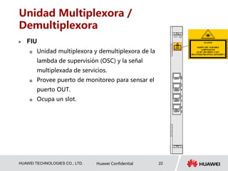 HUAWEI TECHNOLOGIES CO., LTD. Huawei Confidential 22
Unidad Multiplexora /
Demultiplexora
 FIU
 Unidad multiplexora y demultiplexora de la
lambda de supervisión (OSC) y la señal
multiplexada de servicios.
 Provee puerto de monitoreo para sensar el
puerto OUT.
 Ocupa un slot.
 