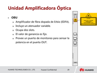 HUAWEI TECHNOLOGIES CO., LTD. Huawei Confidential 29
Unidad Amplificadora Óptica
 OBU
 Amplificador de fibra dopada de Erbio (EDFA).
 Incluye un atenuador variable.
 Ocupa dos slots.
 El valor de ganancia es fijo.
 Provee un puerto de monitoreo para sensar la
potencia en el puerto OUT.
 