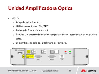 HUAWEI TECHNOLOGIES CO., LTD. Huawei Confidential 35
Unidad Amplificadora Óptica
 CRPC
 Amplificador Raman.
 Utiliza conectores LSH/APC.
 Se instala fuera del subrack.
 Provee un puerto de monitoreo para sensar la potencia en el puerto
LINE.
 El bombeo puede ser Backward o Forward.
警告:开启电源前，务必连好光纤
WARNING: FIBERS MUST
BE CONNECTED SEFORE
POWER UP
!
AVOIDEYE ORSKIN
EXPOSURETO DIRECTOR
CLASS 4 LASER
PRODUCT
SCATTEREDRADIATION
LASER
RADIATION
ALMCRPC RUN
LINESYSMON
RS232-1 RS232-2 LAN
 