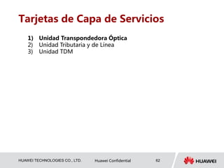 HUAWEI TECHNOLOGIES CO., LTD. Huawei Confidential 62
Tarjetas de Capa de Servicios
1) Unidad Transpondedora Óptica
2) Unidad Tributaria y de Línea
3) Unidad TDM
 