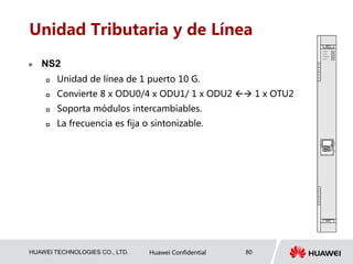 HUAWEI TECHNOLOGIES CO., LTD. Huawei Confidential 80
Unidad Tributaria y de Línea
 NS2
 Unidad de línea de 1 puerto 10 G.
 Convierte 8 x ODU0/4 x ODU1/ 1 x ODU2  1 x OTU2
 Soporta módulos intercambiables.
 La frecuencia es fija o sintonizable.
 